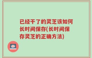 已经干了的灵芝该如何长时间保存(长时间保存灵芝的正确方法)