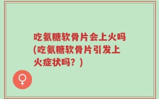 吃氨糖软骨片会上火吗(吃氨糖软骨片引发上火症状吗？)