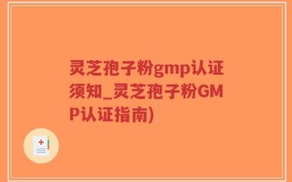 灵芝孢子粉gmp认证须知_灵芝孢子粉GMP认证指南)