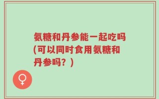 氨糖和丹参能一起吃吗(可以同时食用氨糖和丹参吗？)