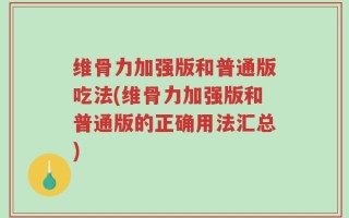 维骨力加强版和普通版吃法(维骨力加强版和普通版的正确用法汇总)