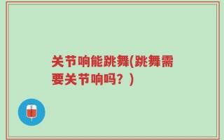 关节响能跳舞(跳舞需要关节响吗？)