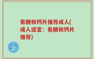 氨糖和钙片推荐成人(成人适宜：氨糖和钙片推荐)