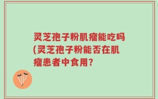 灵芝孢子粉肌瘤能吃吗(灵芝孢子粉能否在肌瘤患者中食用？