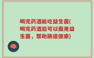 喝完药酒能吃益生菌(喝完药酒后可以服用益生菌，帮助肠道健康)