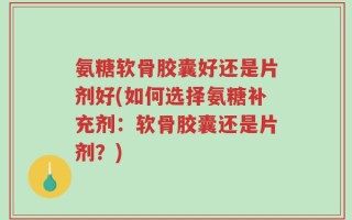 氨糖软骨胶囊好还是片剂好(如何选择氨糖补充剂：软骨胶囊还是片剂？)