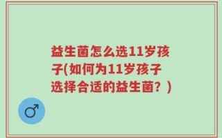 益生菌怎么选11岁孩子(如何为11岁孩子选择合适的益生菌？)