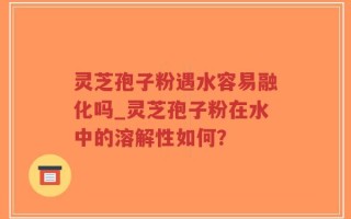 灵芝孢子粉遇水容易融化吗_灵芝孢子粉在水中的溶解性如何？