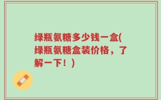 绿瓶氨糖多少钱一盒(绿瓶氨糖盒装价格，了解一下！)