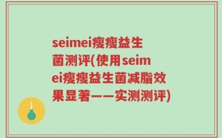 seimei瘦瘦益生菌测评(使用seimei瘦瘦益生菌减脂效果显著——实测测评)