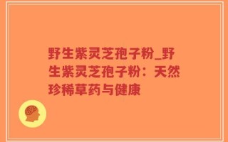 野生紫灵芝孢子粉_野生紫灵芝孢子粉：天然珍稀草药与健康