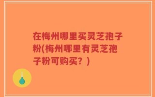 在梅州哪里买灵芝孢子粉(梅州哪里有灵芝孢子粉可购买？)