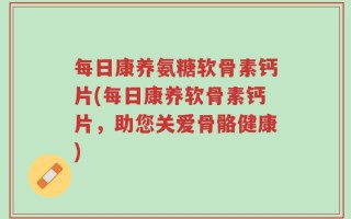 每日康养氨糖软骨素钙片(每日康养软骨素钙片，助您关爱骨骼健康)
