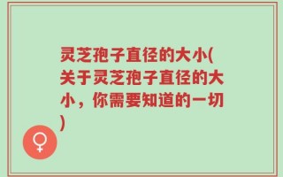 灵芝孢子直径的大小(关于灵芝孢子直径的大小，你需要知道的一切)