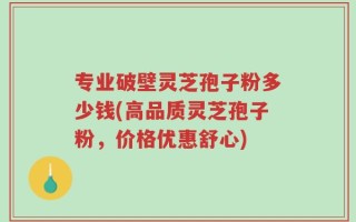 专业破壁灵芝孢子粉多少钱(高品质灵芝孢子粉，价格优惠舒心)