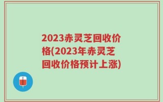 2023赤灵芝回收价格(2023年赤灵芝回收价格预计上涨)