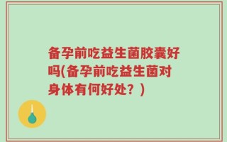 备孕前吃益生菌胶囊好吗(备孕前吃益生菌对身体有何好处？)