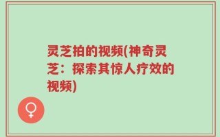 灵芝拍的视频(神奇灵芝：探索其惊人疗效的视频)