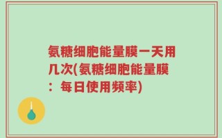氨糖细胞能量膜一天用几次(氨糖细胞能量膜：每日使用频率)