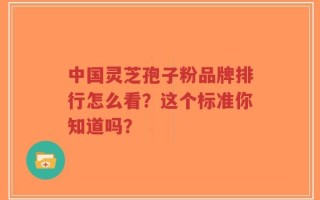 中国灵芝孢子粉品牌排行怎么看？这个标准你知道吗？