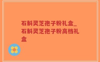 石斛灵芝孢子粉礼盒_石斛灵芝孢子粉高档礼盒