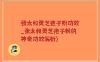 张太和灵芝孢子粉功效_张太和灵芝孢子粉的神奇功效解析)