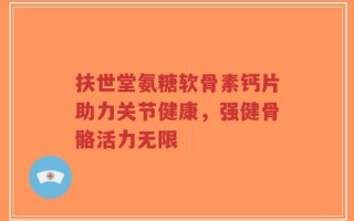 扶世堂氨糖软骨素钙片助力关节健康，强健骨骼活力无限