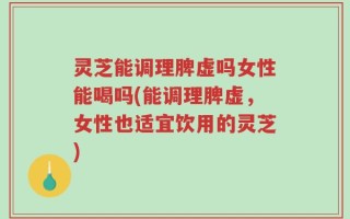 灵芝能调理脾虚吗女性能喝吗(能调理脾虚，女性也适宜饮用的灵芝)
