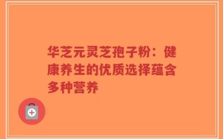 华芝元灵芝孢子粉：健康养生的优质选择蕴含多种营养