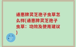 通惠牌灵芝孢子虫草怎么样(通惠牌灵芝孢子虫草：功效及使用建议)