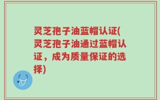 灵芝孢子油蓝帽认证(灵芝孢子油通过蓝帽认证，成为质量保证的选择)