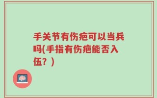 手关节有伤疤可以当兵吗(手指有伤疤能否入伍？)