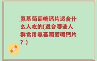 氨基葡萄糖钙片适合什么人吃的(适合哪些人群食用氨基葡萄糖钙片？)