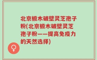 北京椴木破壁灵芝孢子粉(北京椴木破壁灵芝孢子粉——提高免疫力的天然选择)
