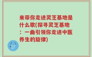 来带你走进灵芝基地是什么歌(探寻灵芝基地：一曲引领你走进中医养生的旋律)