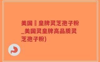 美国靈皇牌灵芝孢子粉_美国灵皇牌高品质灵芝孢子粉)