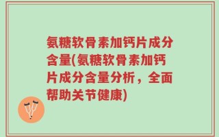 氨糖软骨素加钙片成分含量(氨糖软骨素加钙片成分含量分析，全面帮助关节健康)