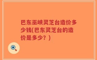 巴东巫峡灵芝台造价多少钱(巴东灵芝台的造价是多少？)