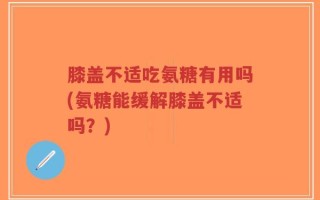 膝盖不适吃氨糖有用吗(氨糖能缓解膝盖不适吗？)