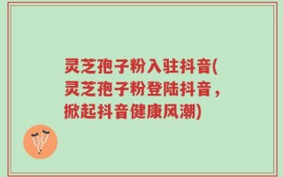 灵芝孢子粉入驻抖音(灵芝孢子粉登陆抖音，掀起抖音健康风潮)