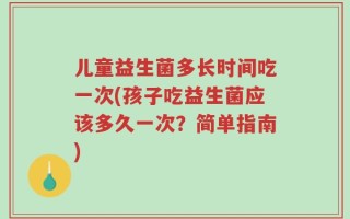 儿童益生菌多长时间吃一次(孩子吃益生菌应该多久一次？简单指南)