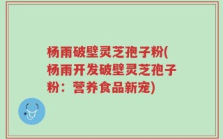 杨雨破壁灵芝孢子粉(杨雨开发破壁灵芝孢子粉：营养食品新宠)