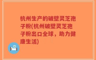 杭州生产的破壁灵芝孢子粉(杭州破壁灵芝孢子粉出口全球，助力健康生活)