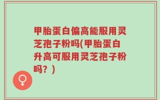 甲胎蛋白偏高能服用灵芝孢子粉吗(甲胎蛋白升高可服用灵芝孢子粉吗？)