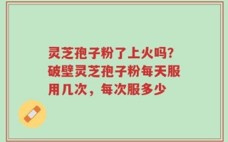 灵芝孢子粉了上火吗？破壁灵芝孢子粉每天服用几次，每次服多少