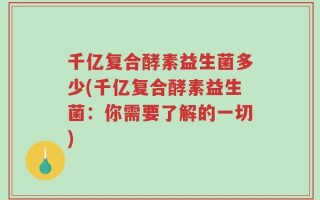 千亿复合酵素益生菌多少(千亿复合酵素益生菌：你需要了解的一切)