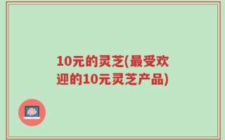 10元的灵芝(最受欢迎的10元灵芝产品)