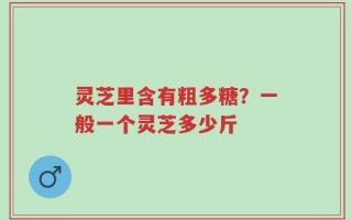 灵芝里含有粗多糖？一般一个灵芝多少斤