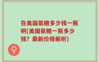 在美国氨糖多少钱一瓶啊(美国氨糖一瓶多少钱？最新价格解析)