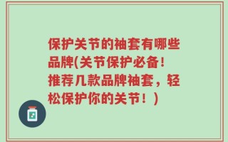 保护关节的袖套有哪些品牌(关节保护必备！推荐几款品牌袖套，轻松保护你的关节！)